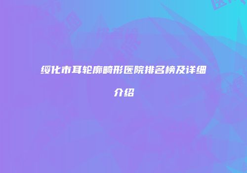 绥化市耳轮廓畸形医院排名榜及详细介绍