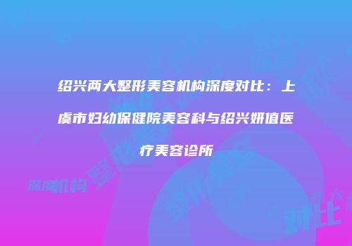 绍兴两大整形美容机构深度对比：上虞市妇幼保健院美容科与绍兴妍值医疗美容诊所