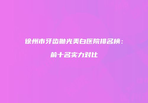 徐州市牙齿抛光美白医院排名榜：前十名实力对比