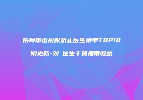 铁岭市近视眼矫正医生榜单TOP10刚更新-刘喆医生干货指南收藏
