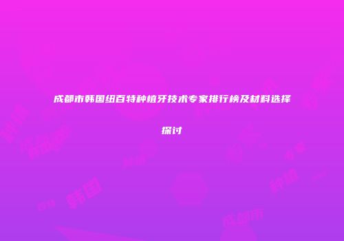 成都市韩国纽百特种植牙技术专家排行榜及材料选择探讨
