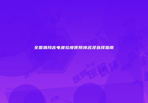 全国热玛吉电波拉皮医院排名及选择指南
