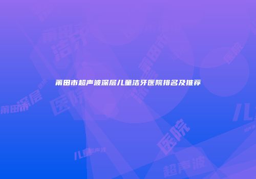 莆田市超声波深层儿童洁牙医院排名及推荐