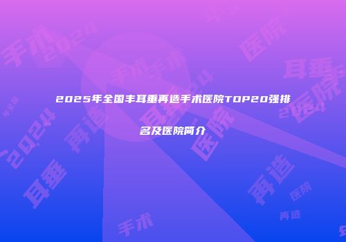 2025年全国丰耳垂再造手术医院TOP20强排名及医院简介