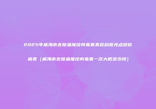 2025年威海市去除鱼尾纹肉毒素美容科激光点斑价格表（威海市去除鱼尾纹肉毒素一次大概多少钱）