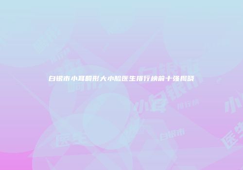 白银市小耳畸形大小脸医生排行榜前十强揭晓