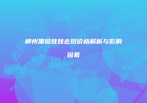 柳州黑脸娃娃去斑价格解析与影响因素