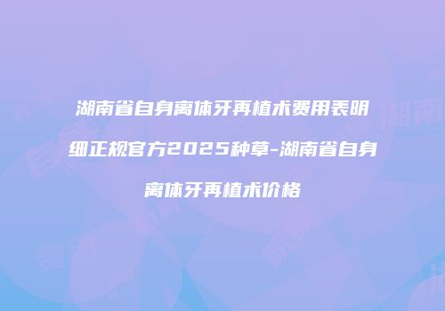 湖南省自身离体牙再植术费用表明细正规官方2025种草-湖南省自身离体牙再植术价格