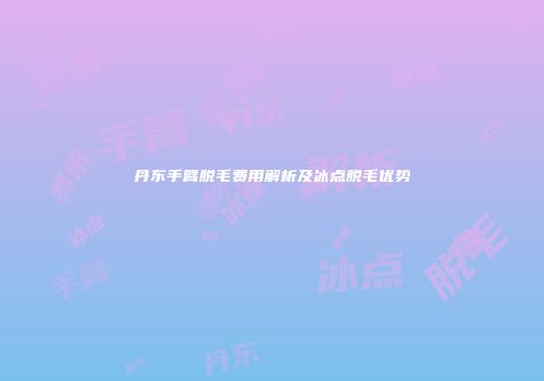 丹东手臂脱毛费用解析及冰点脱毛优势