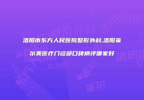 洛阳市东方人民医院整形外科,洛阳莱尔美医疗门诊部口碑横评哪家好