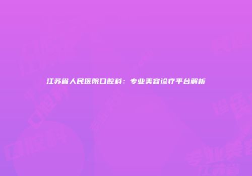 江苏省人民医院口腔科：专业美容诊疗平台解析
