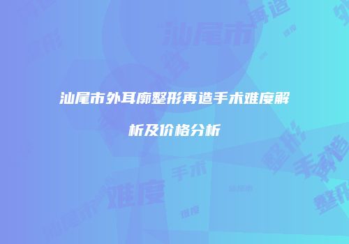 汕尾市外耳廓整形再造手术难度解析及价格分析