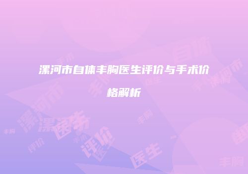 漯河市自体丰胸医生评价与手术价格解析
