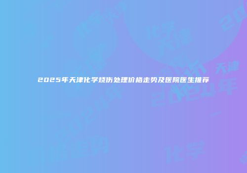 2025年天津化学烧伤处理价格走势及医院医生推荐