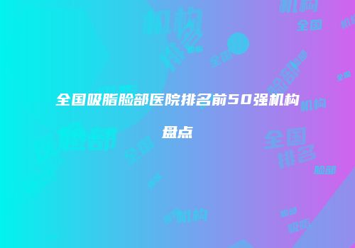 全国吸脂脸部医院排名前50强机构盘点
