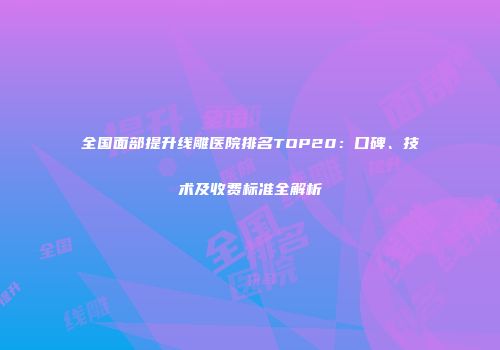 全国面部提升线雕医院排名TOP20：口碑、技术及收费标准全解析