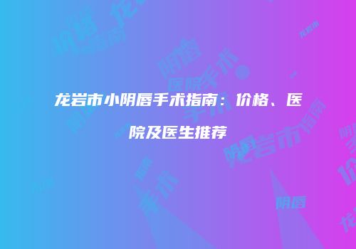 龙岩市小阴唇手术指南：价格、医院及医生推荐