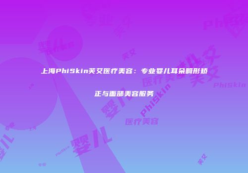 上海PhiSkin芙艾医疗美容：专业婴儿耳朵畸形矫正与面部美容服务