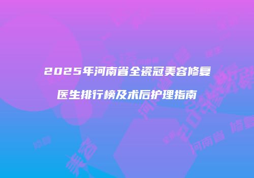 2025年河南省全瓷冠美容修复医生排行榜及术后护理指南