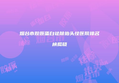 烟台市胶原蛋白祛除抬头纹医院排名榜揭晓
