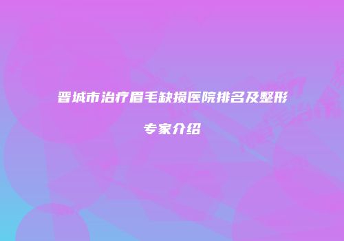 晋城市治疗眉毛缺损医院排名及整形专家介绍