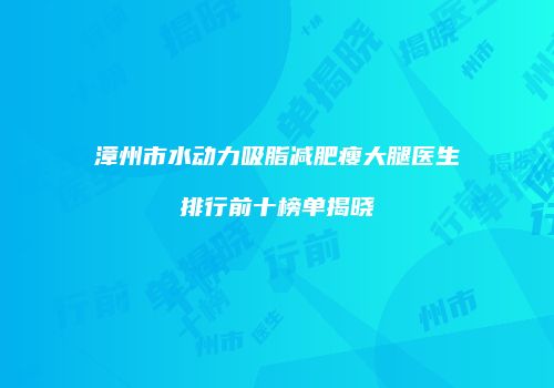 漳州市水动力吸脂减肥瘦大腿医生排行前十榜单揭晓
