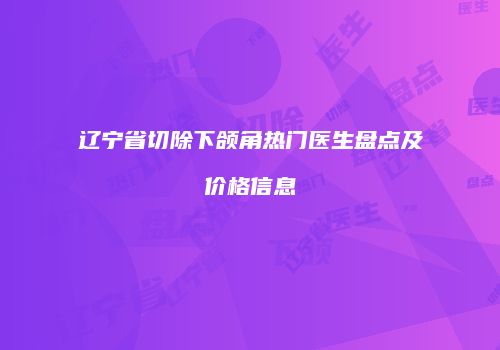 辽宁省切除下颌角热门医生盘点及价格信息
