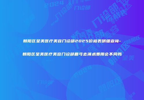 朝阳区呈美医疗美容门诊部2025价格表明细查询-朝阳区呈美医疗美容门诊部眉弓去薄术费用会不同吗