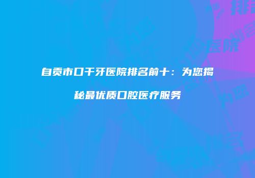 自贡市口干牙医院排名前十：为您揭秘最优质口腔医疗服务