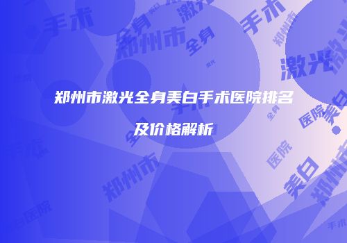 郑州市激光全身美白手术医院排名及价格解析