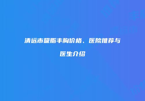 清远市吸脂丰胸价格、医院推荐与医生介绍