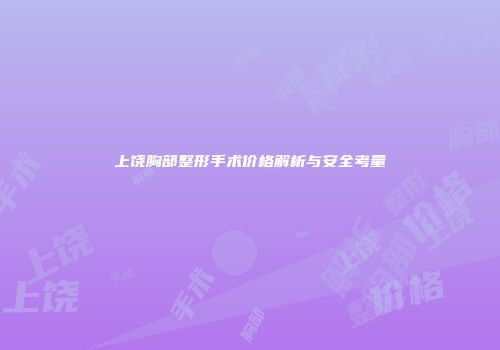 上饶胸部整形手术价格解析与安全考量
