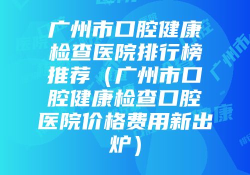 广州市口腔健康检查医院排行榜推荐（广州市口腔健康检查口腔医院价格费用新出炉）