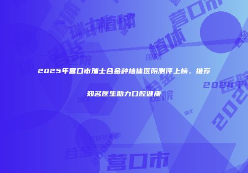 2025年营口市瑞士合金种植体医院测评上榜，推荐知名医生助力口腔健康