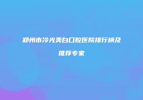 郑州市冷光美白口腔医院排行榜及推荐专家