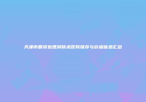 天津市眼袋处理消除术医院推荐与价格信息汇总