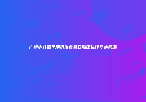 广州市儿童早期矫治套餐口腔医生排行榜揭晓