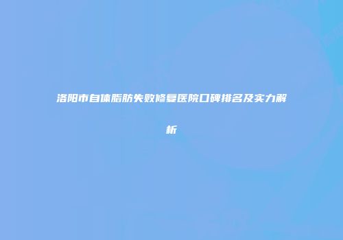 洛阳市自体脂肪失败修复医院口碑排名及实力解析