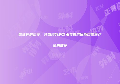 韩式外科正牙：牙齿排列的艺术与首尔优质口腔医疗机构推荐