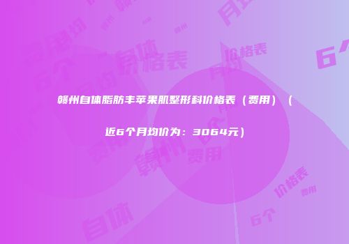 赣州自体脂肪丰苹果肌整形科价格表（费用）（近6个月均价为：3064元）