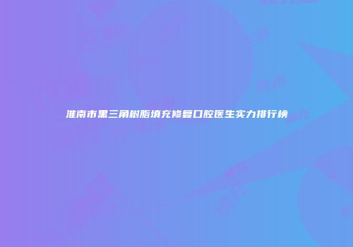 淮南市黑三角树脂填充修复口腔医生实力排行榜