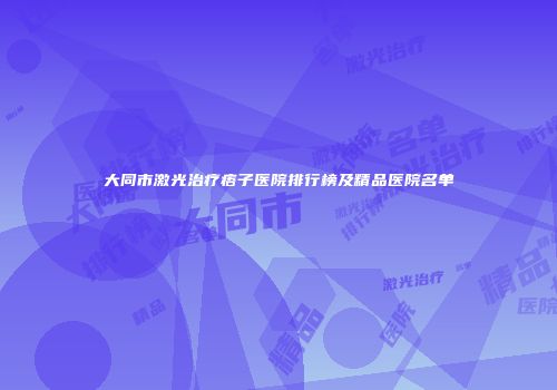 大同市激光治疗痦子医院排行榜及精品医院名单