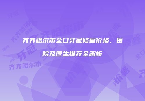 齐齐哈尔市全口牙冠修复价格、医院及医生推荐全解析