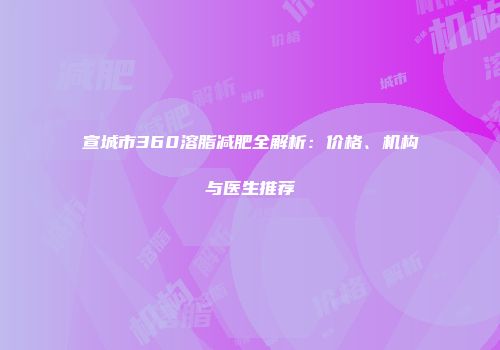 宣城市360溶脂减肥全解析：价格、机构与医生推荐