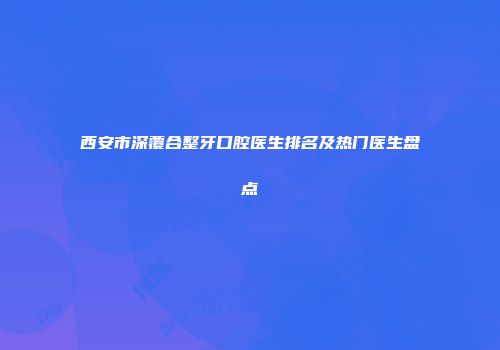 西安市深覆合整牙口腔医生排名及热门医生盘点
