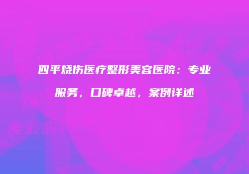 四平烧伤医疗整形美容医院：专业服务，口碑卓越，案例详述