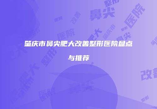 肇庆市鼻尖肥大改善整形医院盘点与推荐
