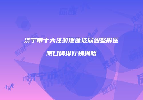 济宁市十大注射瑞蓝玻尿酸整形医院口碑排行榜揭晓