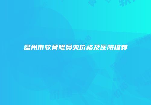 温州市软骨隆鼻尖价格及医院推荐