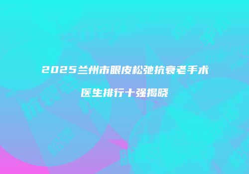 2025兰州市眼皮松弛抗衰老手术医生排行十强揭晓